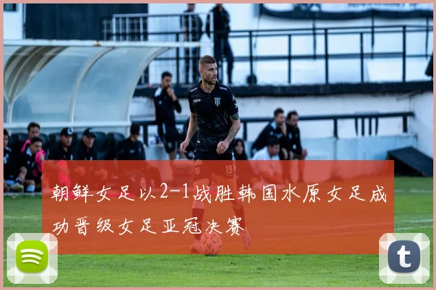 朝鲜女足以2-1战胜韩国水原女足成功晋级女足亚冠决赛