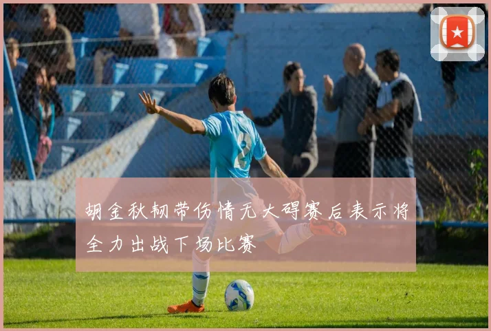 胡金秋韧带伤情无大碍赛后表示将全力出战下场比赛