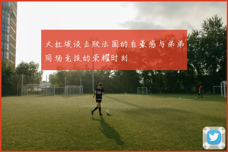 大杜埃谈击败法国的自豪感与弟弟同场竞技的荣耀时刻