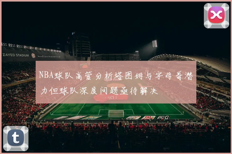 NBA球队高管分析塔图姆与字母哥潜力但球队深度问题亟待解决