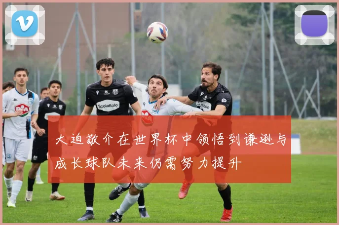 大迫敬介在世界杯中领悟到谦逊与成长球队未来仍需努力提升