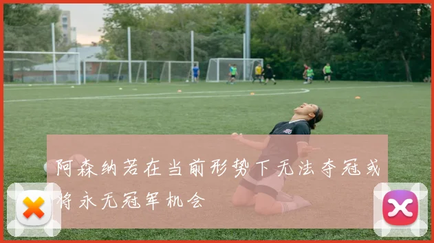 阿森纳若在当前形势下无法夺冠或将永无冠军机会