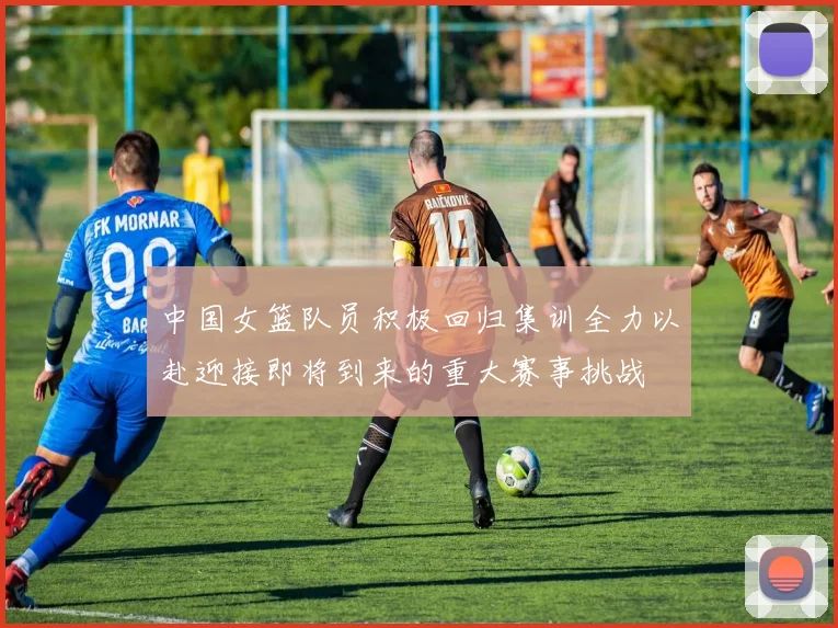 中国女篮队员积极回归集训全力以赴迎接即将到来的重大赛事挑战