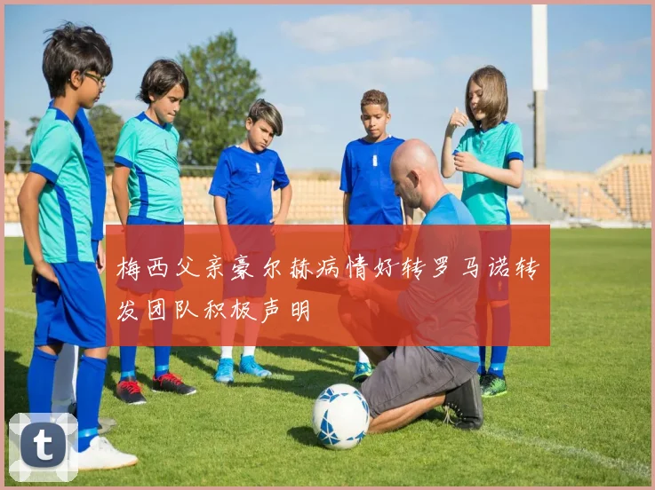 梅西父亲豪尔赫病情好转罗马诺转发团队积极声明