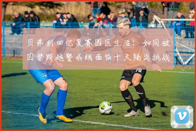 贝弗利回忆复赛园区生活：如同被囚禁跨越警戒线面临十天隔离挑战