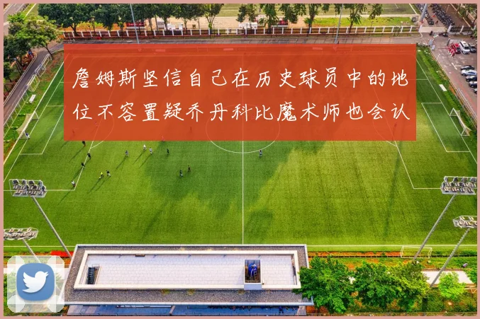 詹姆斯坚信自己在历史球员中的地位不容置疑乔丹科比魔术师也会认同