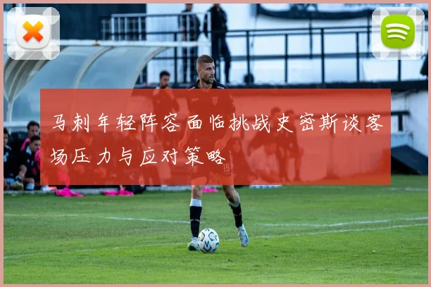 马刺年轻阵容面临挑战史密斯谈客场压力与应对策略