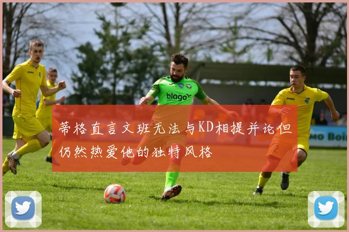 蒂格直言文班无法与KD相提并论但仍然热爱他的独特风格