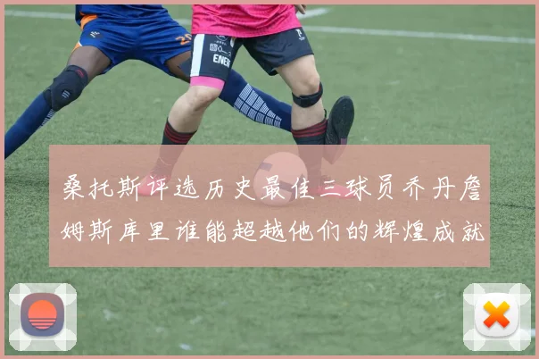 桑托斯评选历史最佳三球员乔丹詹姆斯库里谁能超越他们的辉煌成就