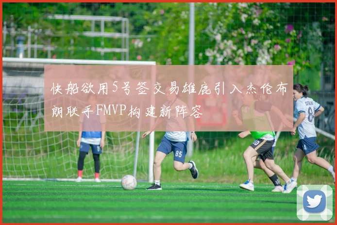 快船欲用5号签交易雄鹿引入杰伦布朗联手FMVP构建新阵容