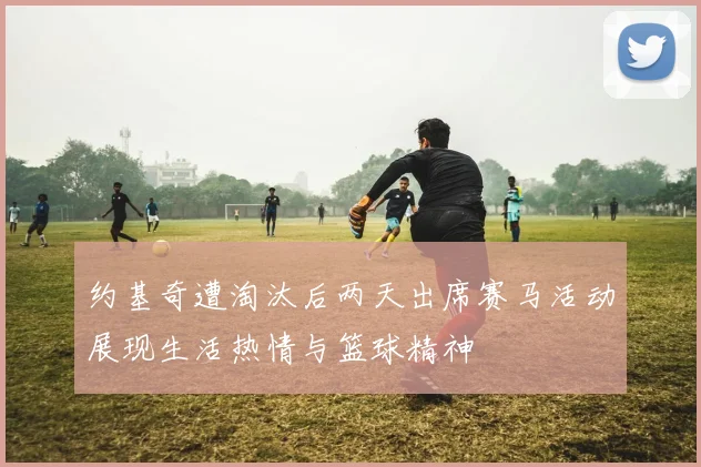 约基奇遭淘汰后两天出席赛马活动展现生活热情与篮球精神