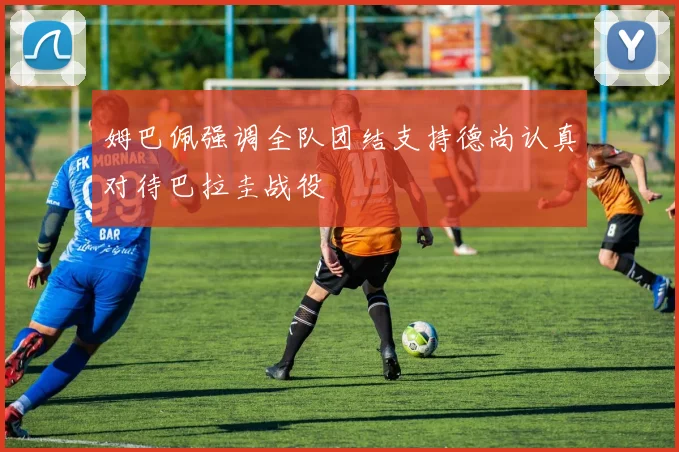 姆巴佩强调全队团结支持德尚认真对待巴拉圭战役